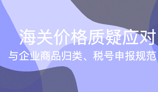 海关价格质疑应对与企业商品归类、税号申报规范
