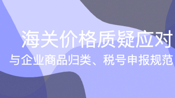 海关价格质疑应对与企业商品归类、税号申报规范